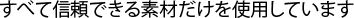 すべて信頼できる素材だけを使用しています